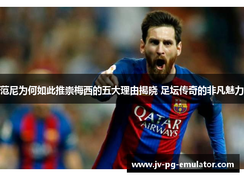 范尼为何如此推崇梅西的五大理由揭晓 足坛传奇的非凡魅力