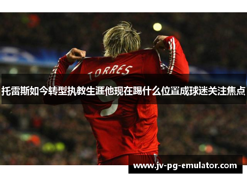 托雷斯如今转型执教生涯他现在踢什么位置成球迷关注焦点 托雷斯如今转型执教生涯他现在踢什么位置成球迷关注焦点