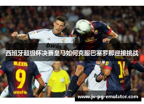 西班牙超级杯决赛皇马如何克服巴塞罗那迎接挑战