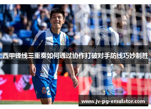西甲锋线三重奏如何通过协作打破对手防线巧妙制胜