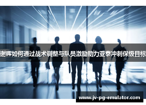 谢晖如何通过战术调整与队员激励助力亚泰冲刺保级目标 谢晖如何通过战术调整与队员激励助力亚泰冲刺保级目标