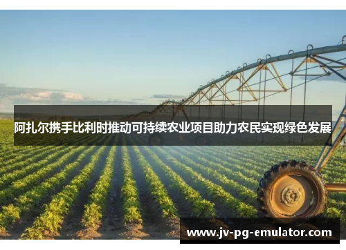 阿扎尔携手比利时推动可持续农业项目助力农民实现绿色发展