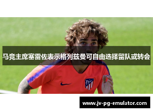 马竞主席塞雷佐表示格列兹曼可自由选择留队或转会