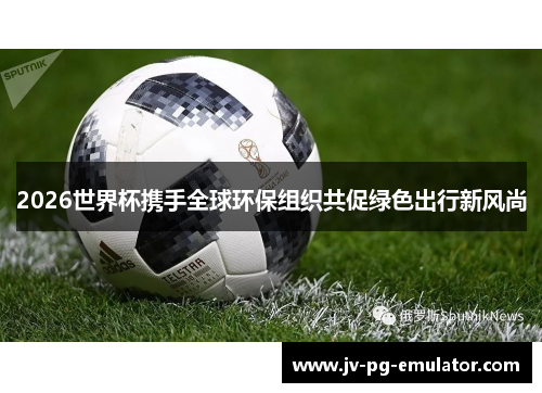 2026世界杯携手全球环保组织共促绿色出行新风尚 2026世界杯携手全球环保组织共促绿色出行新风尚