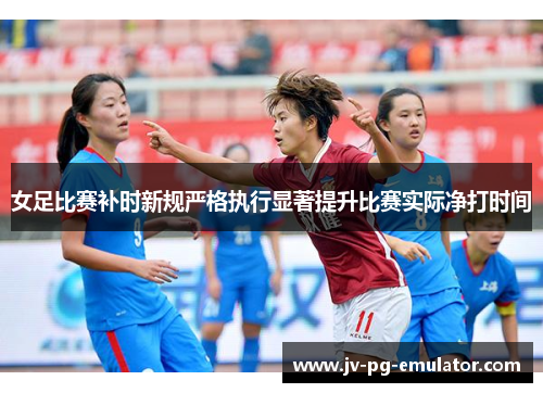 女足比赛补时新规严格执行显著提升比赛实际净打时间 女足比赛补时新规严格执行显著提升比赛实际净打时间