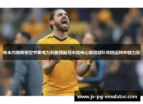 鲁本内维斯掌控节奏成为利雅得新月中场核心推动球队攻防运转关键力量 鲁本内维斯掌控节奏成为利雅得新月中场核心推动球队攻防运转关键力量